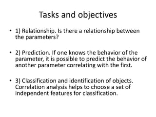 Tasks and objectives
• 1) Relationship. Is there a relationship between
the parameters?
• 2) Prediction. If one knows the behavior of the
parameter, it is possible to predict the behavior of
another parameter correlating with the first.
• 3) Classification and identification of objects.
Correlation analysis helps to choose a set of
independent features for classification.
 