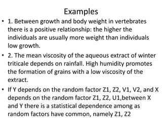 Examples
• 1. Between growth and body weight in vertebrates
there is a positive relationship: the higher the
individuals are usually more weight than individuals
low growth.
• 2. The mean viscosity of the aqueous extract of winter
triticale depends on rainfall. High humidity promotes
the formation of grains with a low viscosity of the
extract.
• If Y depends on the random factor Z1, Z2, V1, V2, and X
depends on the random factor Z1, Z2, U1,between X
and Y there is a statistical dependence among as
random factors have common, namely Z1, Z2
 