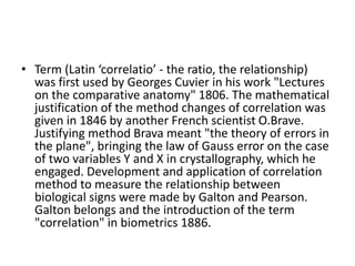 • Term (Latin ‘correlatio’ - the ratio, the relationship)
was first used by Georges Cuvier in his work "Lectures
on the comparative anatomy" 1806. The mathematical
justification of the method changes of correlation was
given in 1846 by another French scientist O.Brave.
Justifying method Brava meant "the theory of errors in
the plane", bringing the law of Gauss error on the case
of two variables Y and X in crystallography, which he
engaged. Development and application of correlation
method to measure the relationship between
biological signs were made by Galton and Pearson.
Galton belongs and the introduction of the term
"correlation" in biometrics 1886.
 