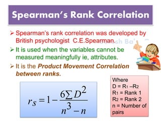Suresh Babu G
Spearman’s Rank Correlation
 Spearman’s rank correlation was developed by
British psychologist C.E.Spearman.
 It is used when the variables cannot be
measured meaningfully ie, attributes.
 It is the Product Movement Correlation
between ranks.
nn
D
rs


3
26
1
Where
D = R1 –R2
R1 = Rank 1
R2 = Rank 2
n = Number of
pairs
 