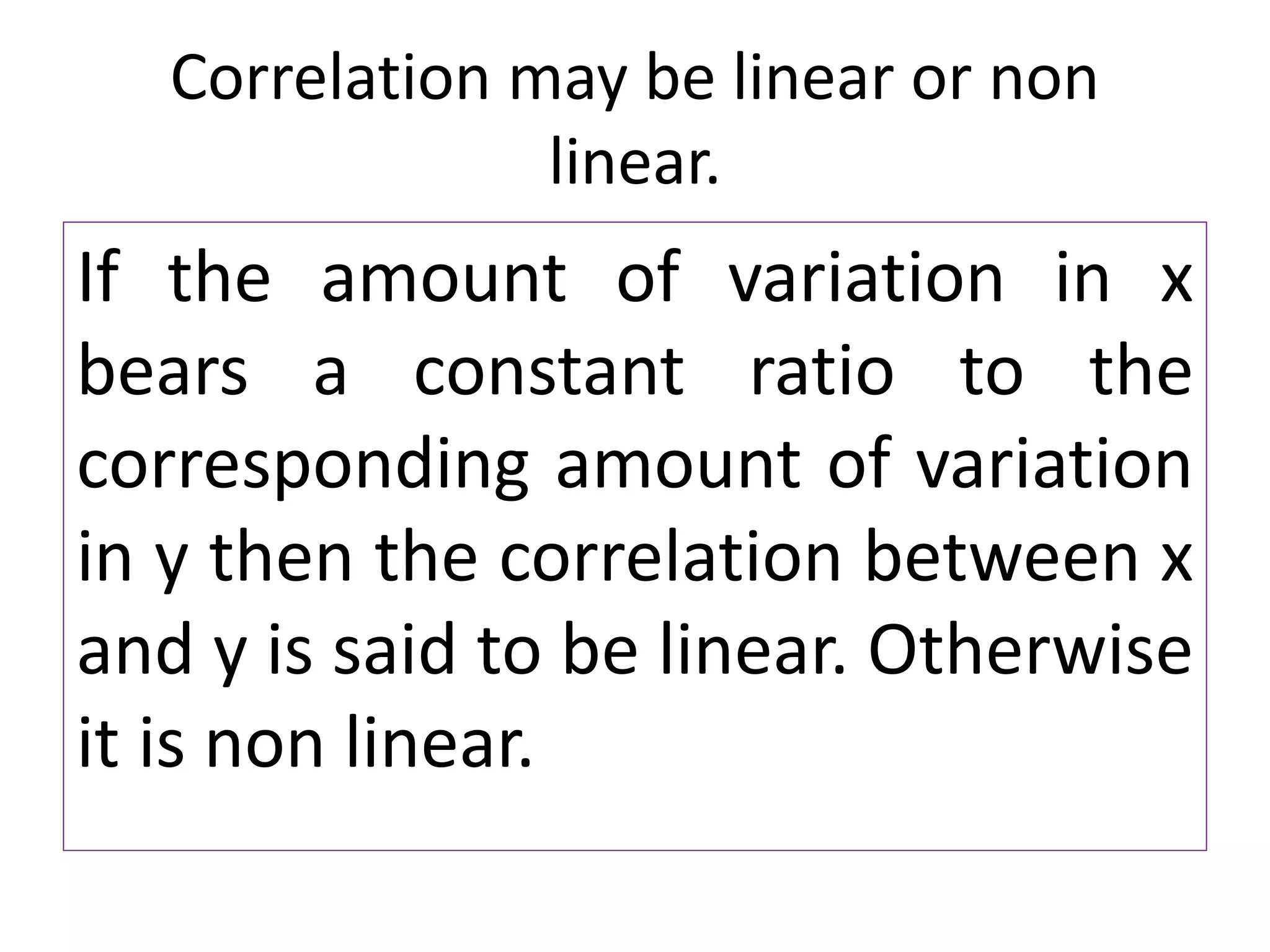 Correlation may be linear or non
linear.
If the amount of variation in x
bears a constant ratio to the
corresponding amount of variation
in y then the correlation between x
and y is said to be linear. Otherwise
it is non linear.
 