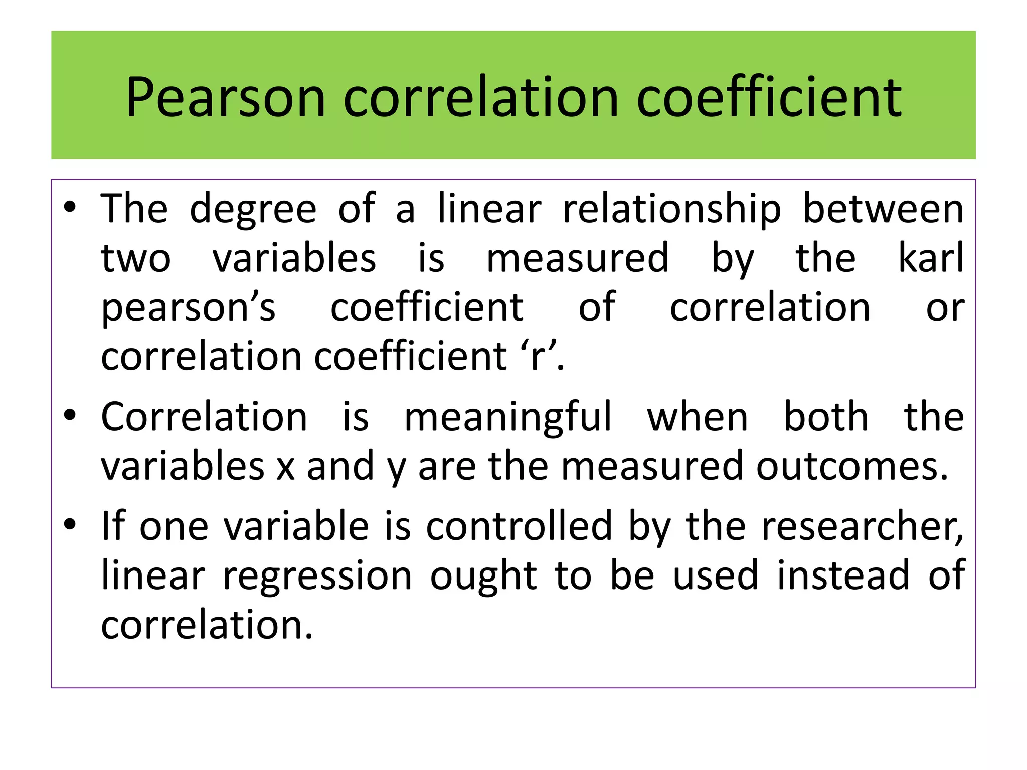 • The degree of a linear relationship between
two variables is measured by the karl
pearson’s coefficient of correlation or
correlation coefficient ‘r’.
• Correlation is meaningful when both the
variables x and y are the measured outcomes.
• If one variable is controlled by the researcher,
linear regression ought to be used instead of
correlation.
Pearson correlation coefficient
 