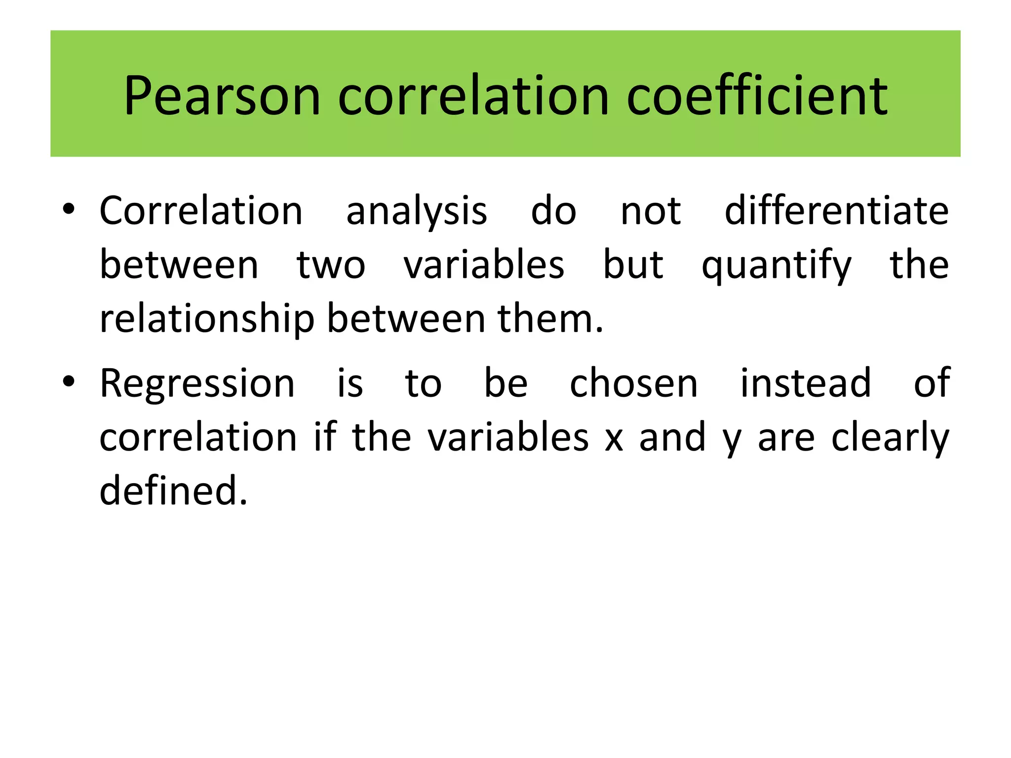 • Correlation analysis do not differentiate
between two variables but quantify the
relationship between them.
• Regression is to be chosen instead of
correlation if the variables x and y are clearly
defined.
Pearson correlation coefficient
 