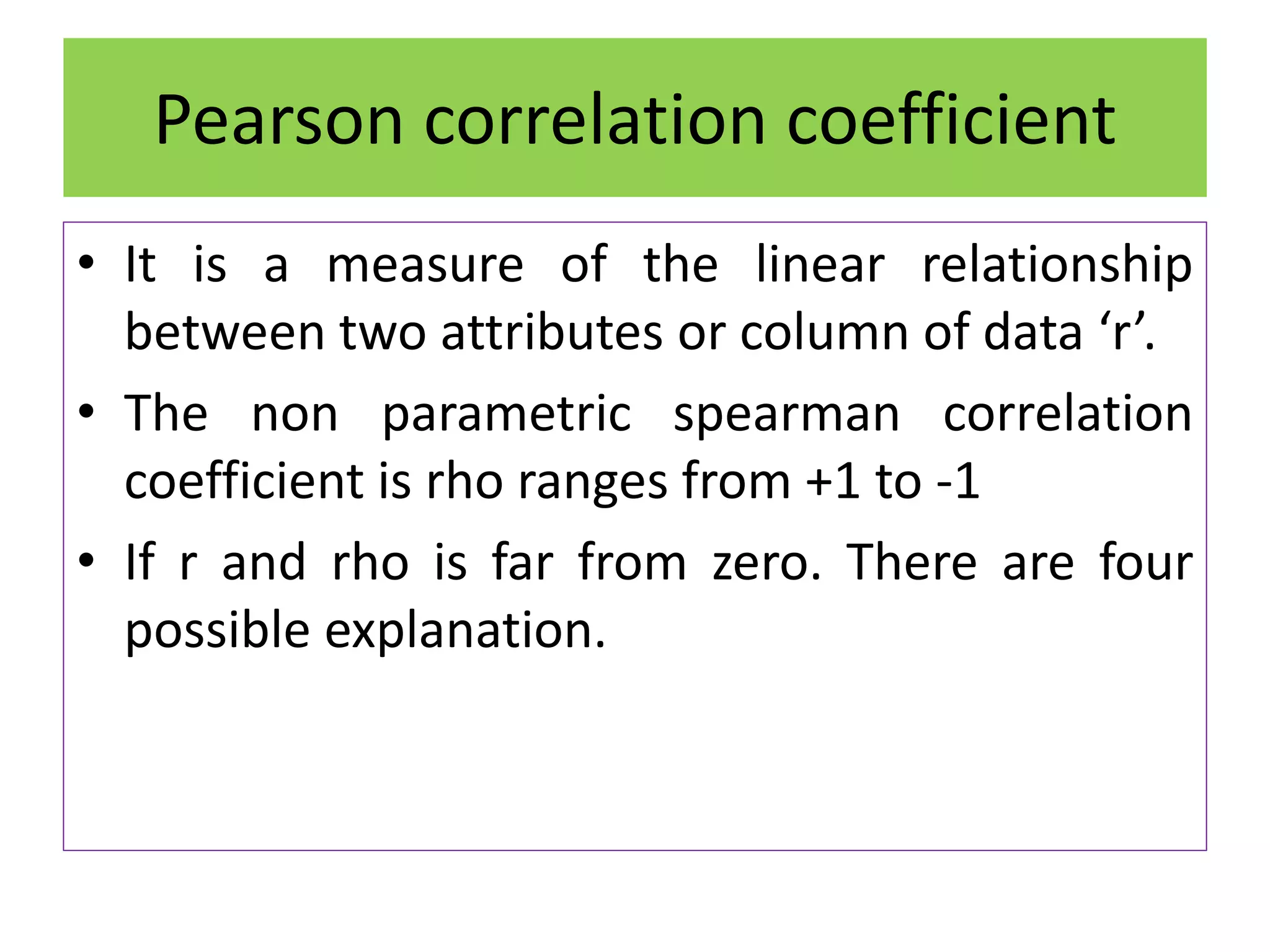 Pearson correlation coefficient
• It is a measure of the linear relationship
between two attributes or column of data ‘r’.
• The non parametric spearman correlation
coefficient is rho ranges from +1 to -1
• If r and rho is far from zero. There are four
possible explanation.
 