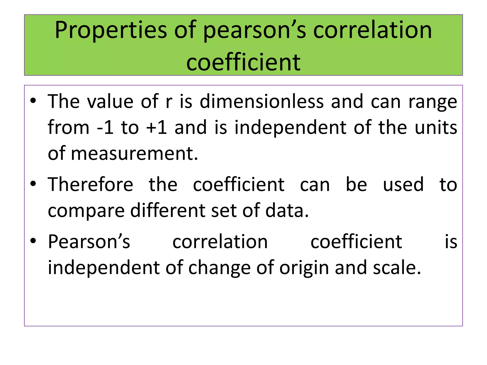 Properties of pearson’s correlation
coefficient
• The value of r is dimensionless and can range
from -1 to +1 and is independent of the units
of measurement.
• Therefore the coefficient can be used to
compare different set of data.
• Pearson’s correlation coefficient is
independent of change of origin and scale.
 