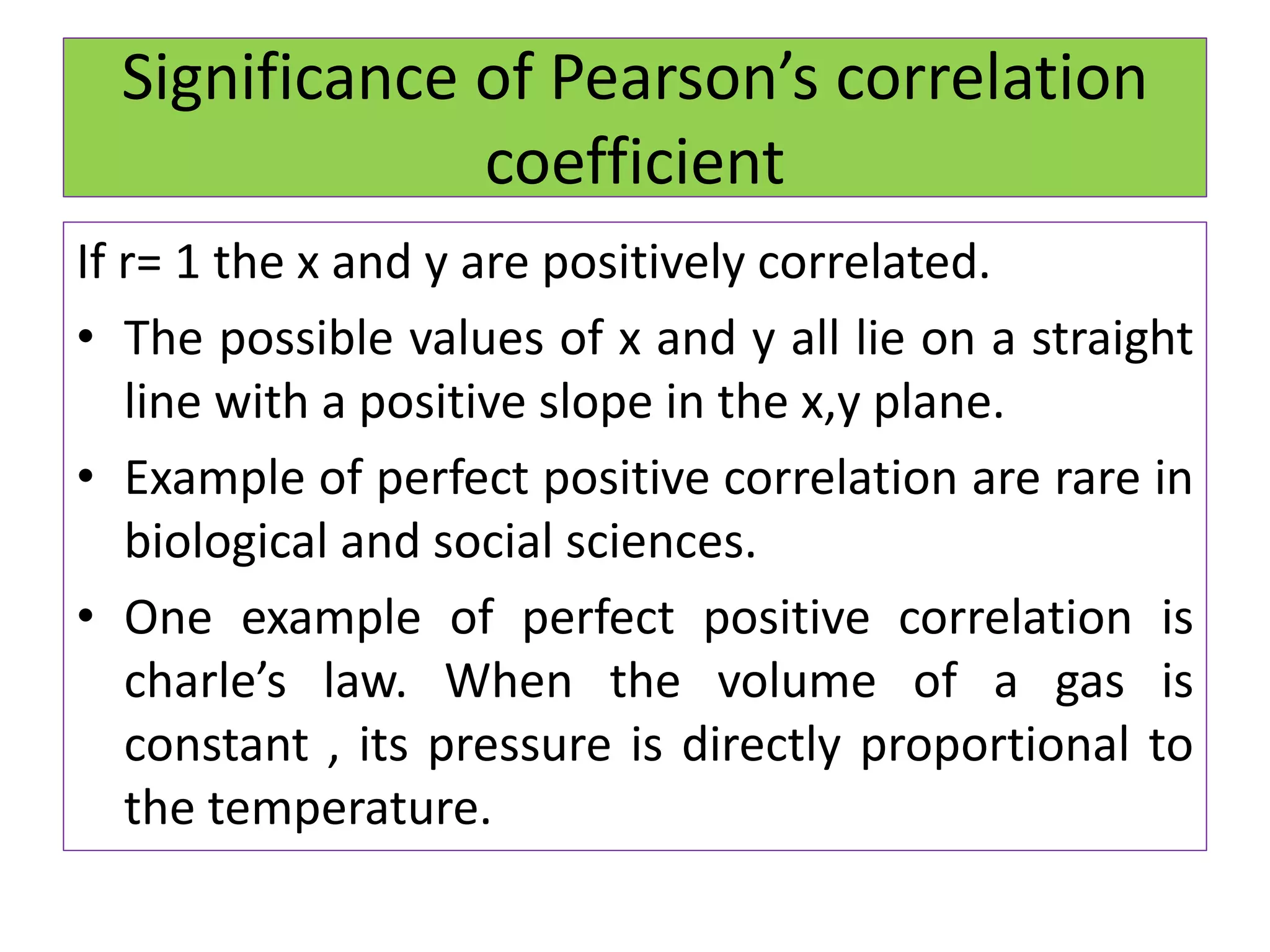 Significance of Pearson’s correlation
coefficient
If r= 1 the x and y are positively correlated.
• The possible values of x and y all lie on a straight
line with a positive slope in the x,y plane.
• Example of perfect positive correlation are rare in
biological and social sciences.
• One example of perfect positive correlation is
charle’s law. When the volume of a gas is
constant , its pressure is directly proportional to
the temperature.
 