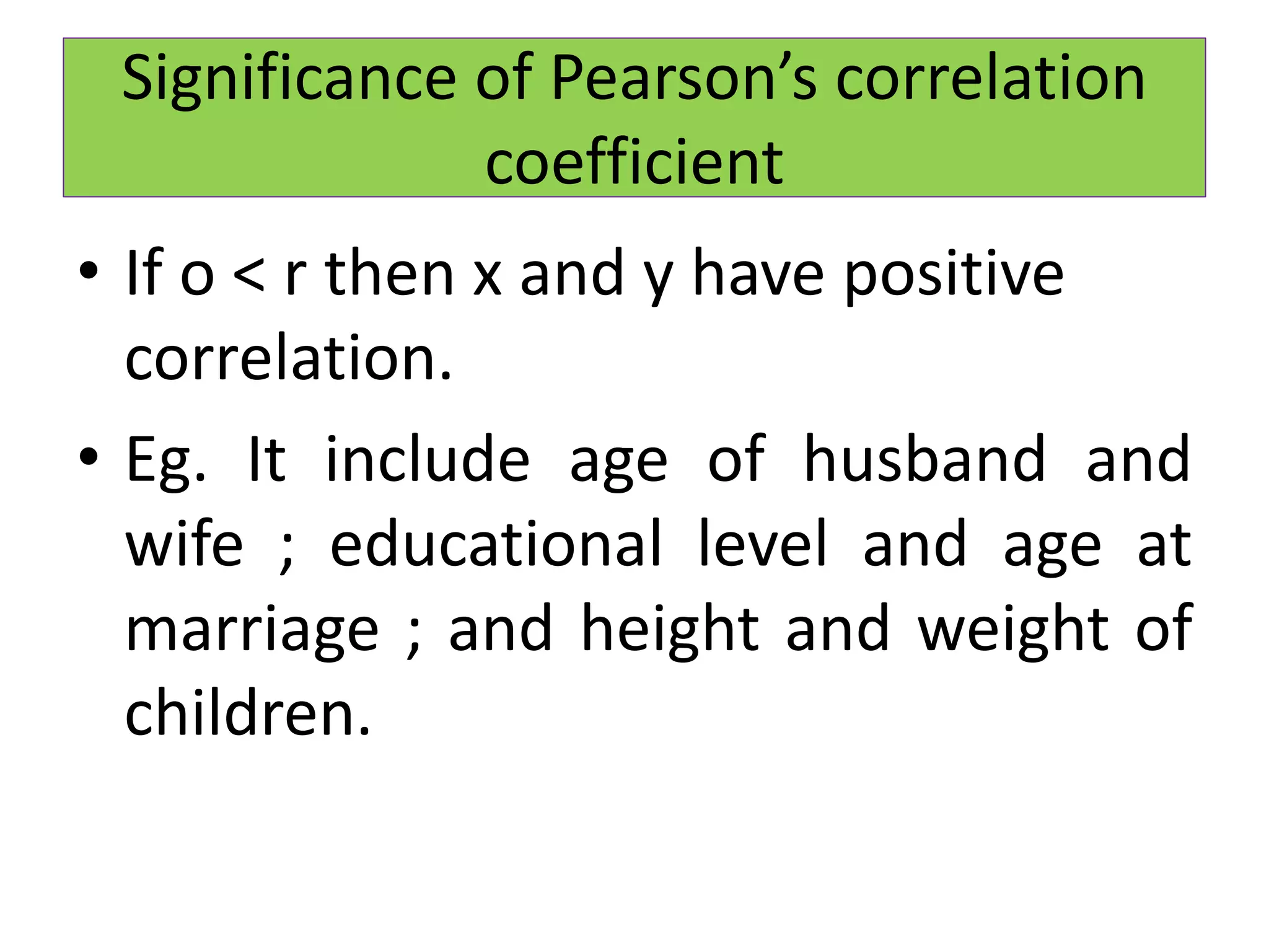 • If o < r then x and y have positive
correlation.
• Eg. It include age of husband and
wife ; educational level and age at
marriage ; and height and weight of
children.
Significance of Pearson’s correlation
coefficient
 
