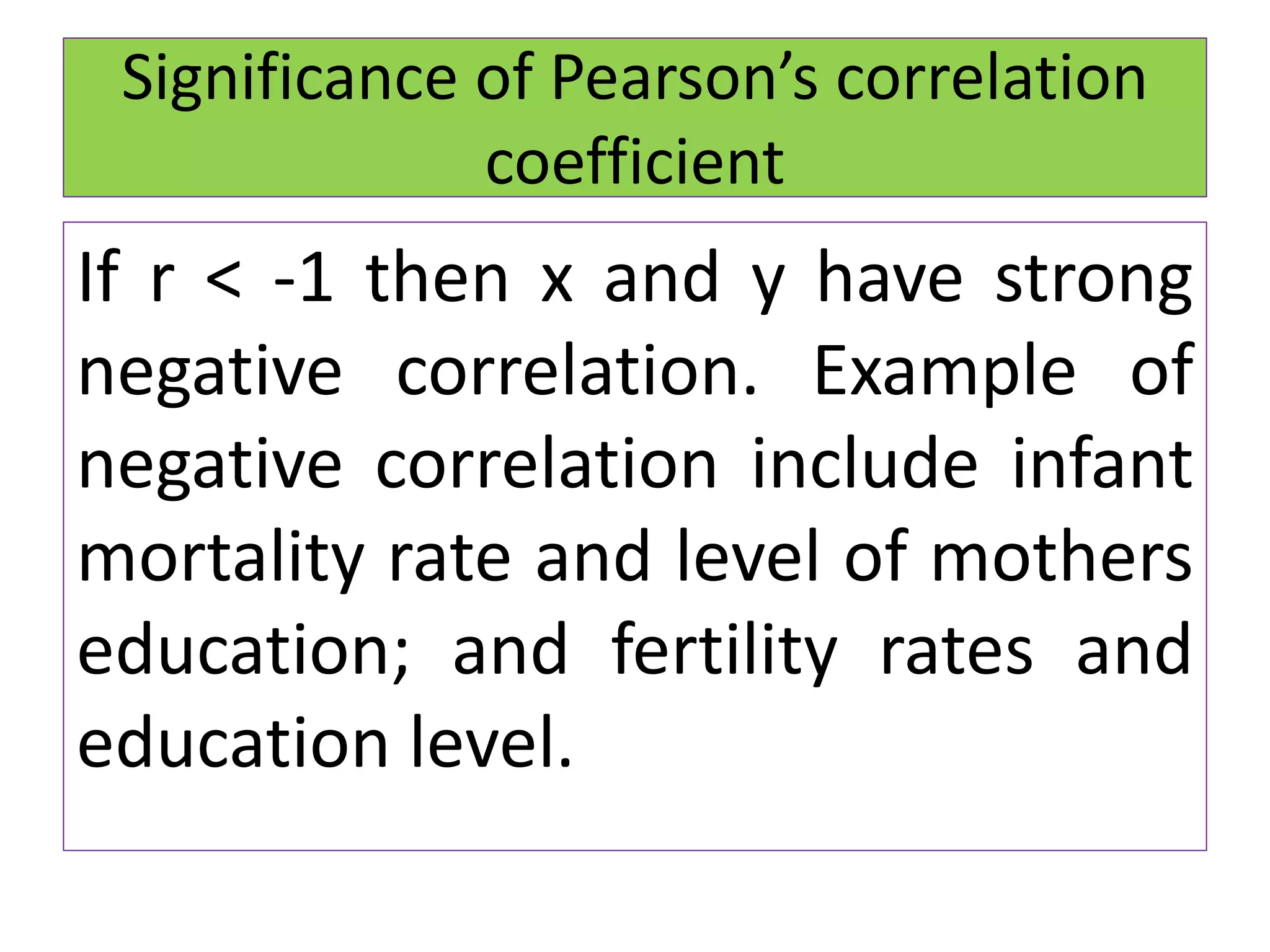 If r < -1 then x and y have strong
negative correlation. Example of
negative correlation include infant
mortality rate and level of mothers
education; and fertility rates and
education level.
Significance of Pearson’s correlation
coefficient
 