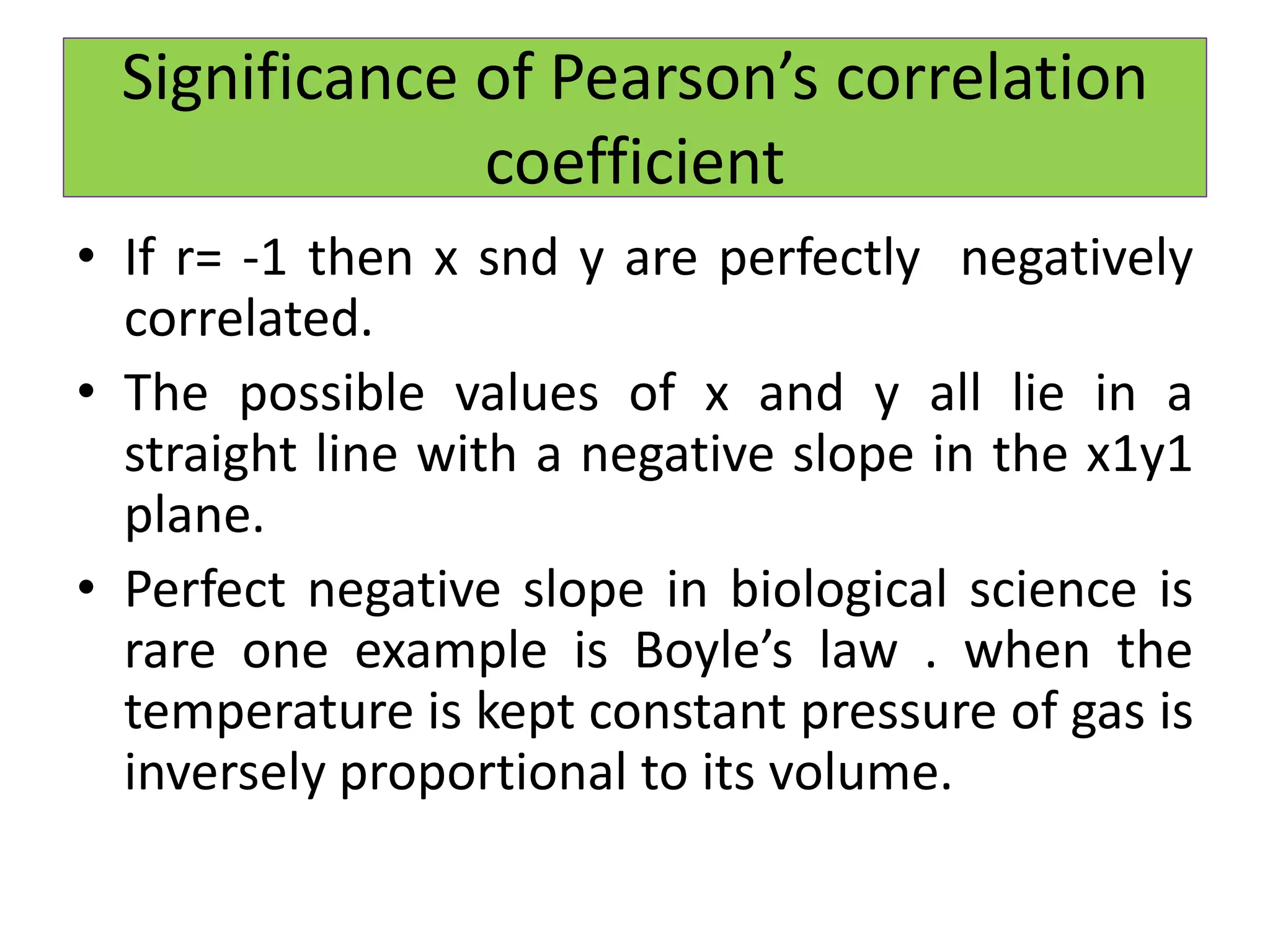 • If r= -1 then x snd y are perfectly negatively
correlated.
• The possible values of x and y all lie in a
straight line with a negative slope in the x1y1
plane.
• Perfect negative slope in biological science is
rare one example is Boyle’s law . when the
temperature is kept constant pressure of gas is
inversely proportional to its volume.
Significance of Pearson’s correlation
coefficient
 
