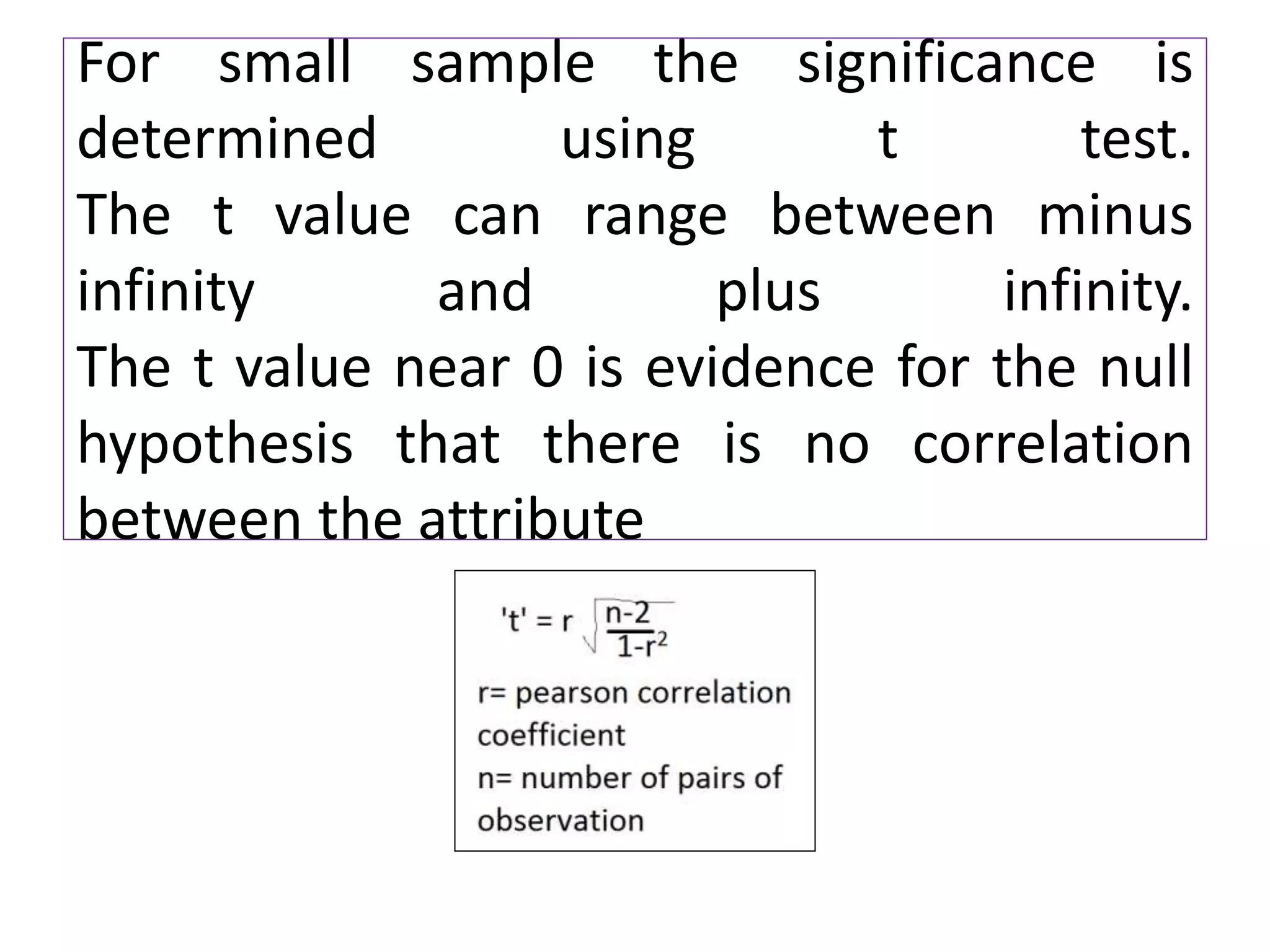 For small sample the significance is
determined using t test.
The t value can range between minus
infinity and plus infinity.
The t value near 0 is evidence for the null
hypothesis that there is no correlation
between the attribute
 