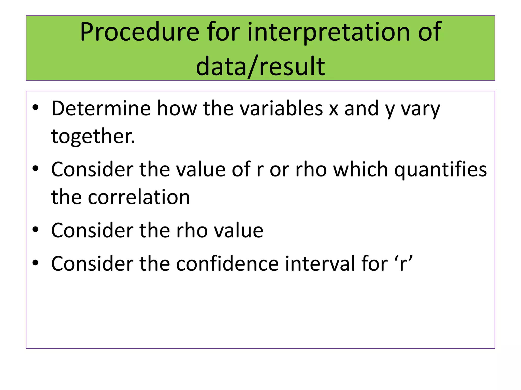 Procedure for interpretation of
data/result
• Determine how the variables x and y vary
together.
• Consider the value of r or rho which quantifies
the correlation
• Consider the rho value
• Consider the confidence interval for ‘r’
 