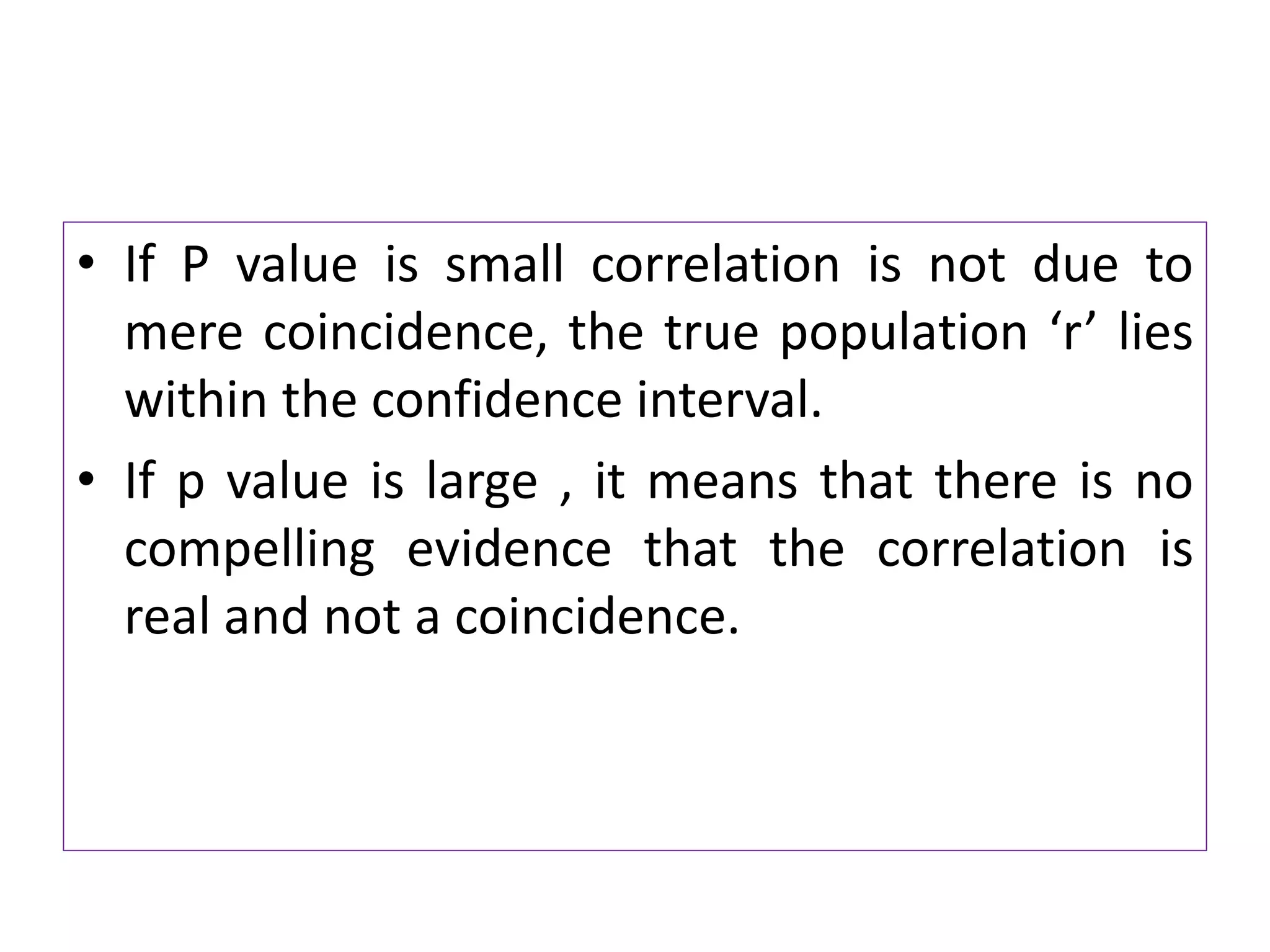 • If P value is small correlation is not due to
mere coincidence, the true population ‘r’ lies
within the confidence interval.
• If p value is large , it means that there is no
compelling evidence that the correlation is
real and not a coincidence.
 