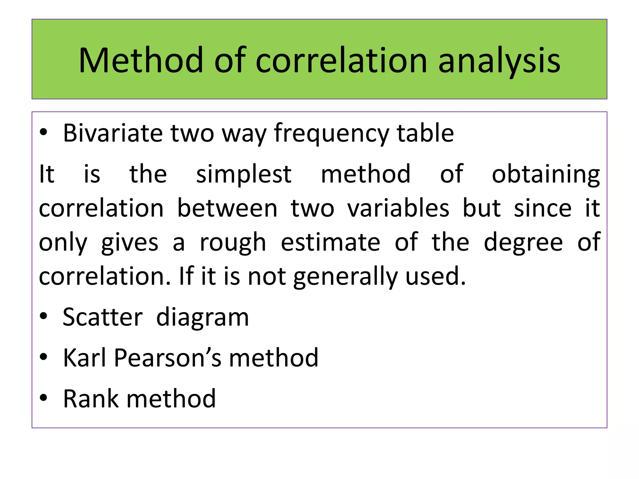 Method of correlation analysis
• Bivariate two way frequency table
It is the simplest method of obtaining
correlation between two variables but since it
only gives a rough estimate of the degree of
correlation. If it is not generally used.
• Scatter diagram
• Karl Pearson’s method
• Rank method
 