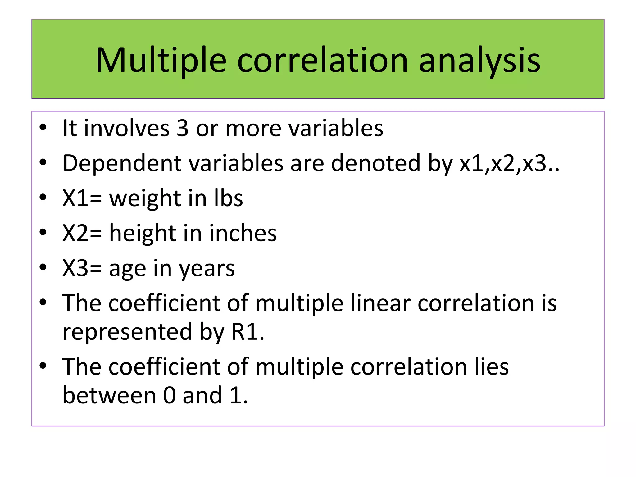 Multiple correlation analysis
• It involves 3 or more variables
• Dependent variables are denoted by x1,x2,x3..
• X1= weight in lbs
• X2= height in inches
• X3= age in years
• The coefficient of multiple linear correlation is
represented by R1.
• The coefficient of multiple correlation lies
between 0 and 1.
 