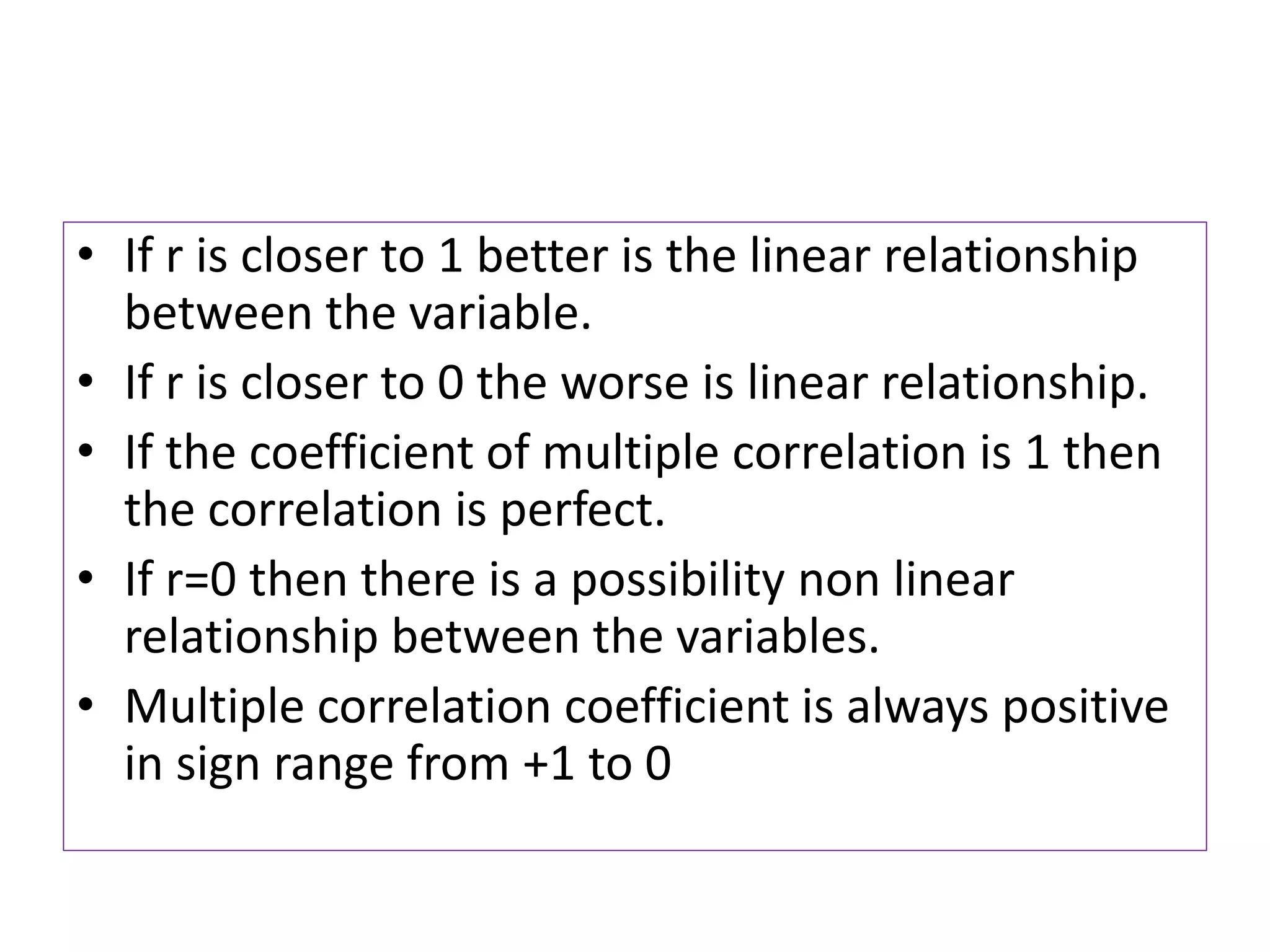 • If r is closer to 1 better is the linear relationship
between the variable.
• If r is closer to 0 the worse is linear relationship.
• If the coefficient of multiple correlation is 1 then
the correlation is perfect.
• If r=0 then there is a possibility non linear
relationship between the variables.
• Multiple correlation coefficient is always positive
in sign range from +1 to 0
 