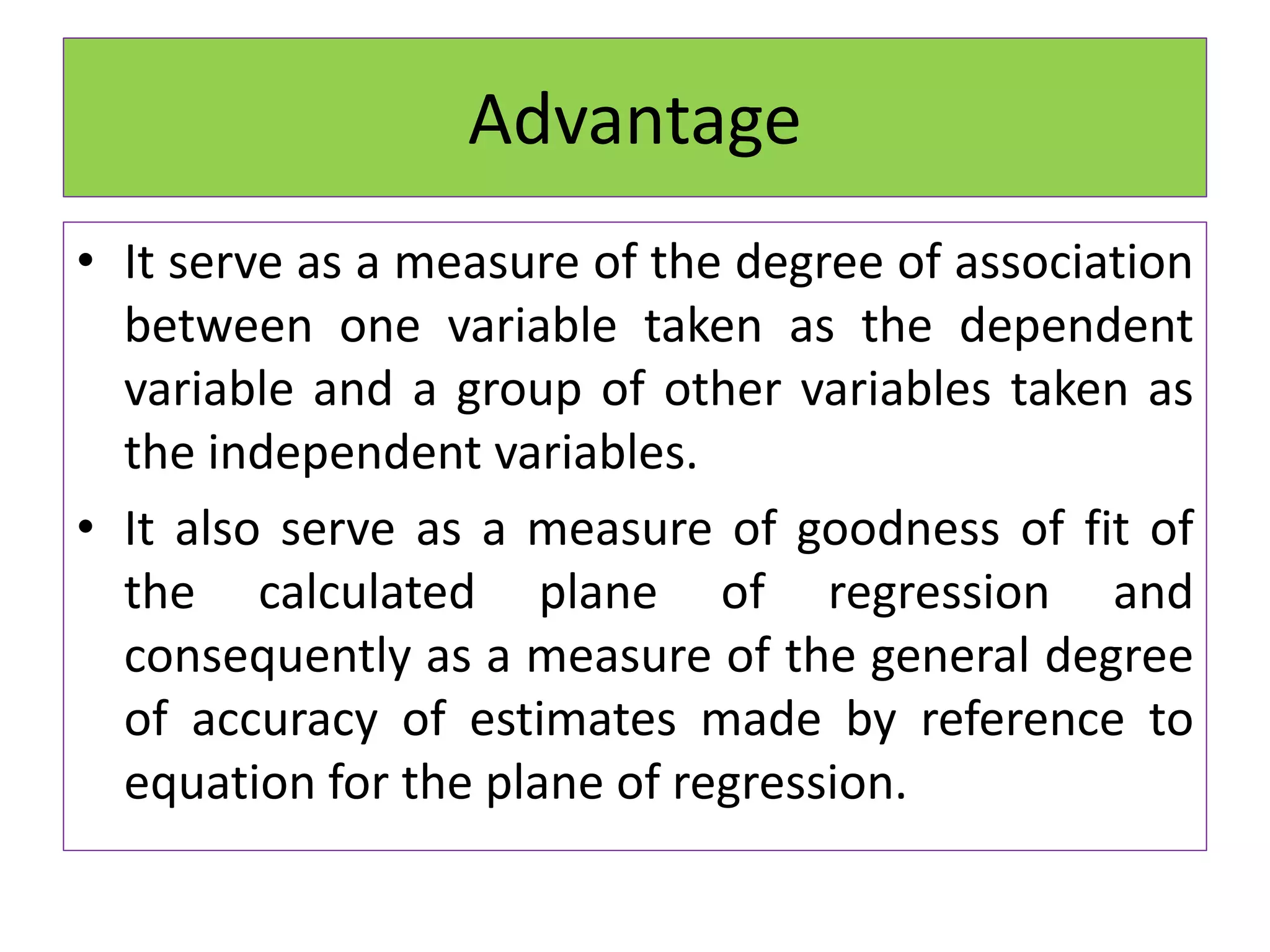 Advantage
• It serve as a measure of the degree of association
between one variable taken as the dependent
variable and a group of other variables taken as
the independent variables.
• It also serve as a measure of goodness of fit of
the calculated plane of regression and
consequently as a measure of the general degree
of accuracy of estimates made by reference to
equation for the plane of regression.
 