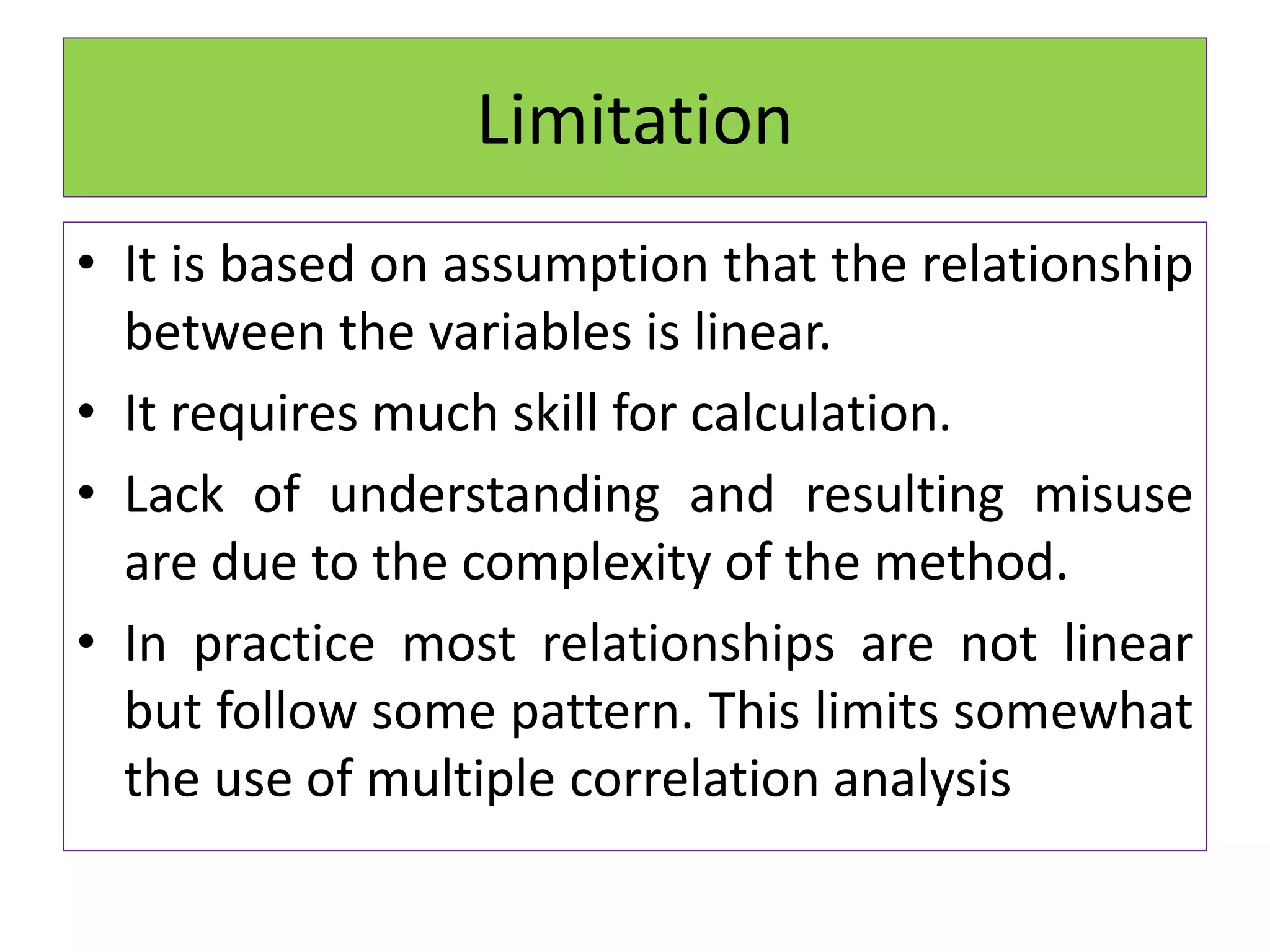 Limitation
• It is based on assumption that the relationship
between the variables is linear.
• It requires much skill for calculation.
• Lack of understanding and resulting misuse
are due to the complexity of the method.
• In practice most relationships are not linear
but follow some pattern. This limits somewhat
the use of multiple correlation analysis
 