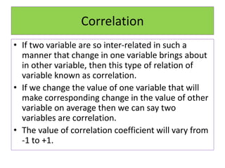 Correlation
• If two variable are so inter-related in such a
manner that change in one variable brings about
in other variable, then this type of relation of
variable known as correlation.
• If we change the value of one variable that will
make corresponding change in the value of other
variable on average then we can say two
variables are correlation.
• The value of correlation coefficient will vary from
-1 to +1.
 