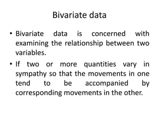 Bivariate data
• Bivariate data is concerned with
examining the relationship between two
variables.
• If two or more quantities vary in
sympathy so that the movements in one
tend to be accompanied by
corresponding movements in the other.
 