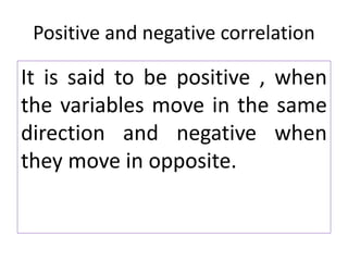Positive and negative correlation
It is said to be positive , when
the variables move in the same
direction and negative when
they move in opposite.
 