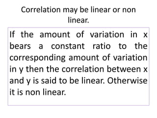 Correlation may be linear or non
linear.
If the amount of variation in x
bears a constant ratio to the
corresponding amount of variation
in y then the correlation between x
and y is said to be linear. Otherwise
it is non linear.
 