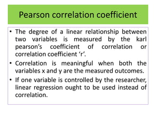 • The degree of a linear relationship between
two variables is measured by the karl
pearson’s coefficient of correlation or
correlation coefficient ‘r’.
• Correlation is meaningful when both the
variables x and y are the measured outcomes.
• If one variable is controlled by the researcher,
linear regression ought to be used instead of
correlation.
Pearson correlation coefficient
 