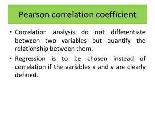 • Correlation analysis do not differentiate
between two variables but quantify the
relationship between them.
• Regression is to be chosen instead of
correlation if the variables x and y are clearly
defined.
Pearson correlation coefficient
 