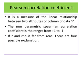 Pearson correlation coefficient
• It is a measure of the linear relationship
between two attributes or column of data ‘r’.
• The non parametric spearman correlation
coefficient is rho ranges from +1 to -1
• If r and rho is far from zero. There are four
possible explanation.
 