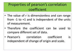 Properties of pearson’s correlation
coefficient
• The value of r is dimensionless and can range
from -1 to +1 and is independent of the units
of measurement.
• Therefore the coefficient can be used to
compare different set of data.
• Pearson’s correlation coefficient is
independent of change of origin and scale.
 