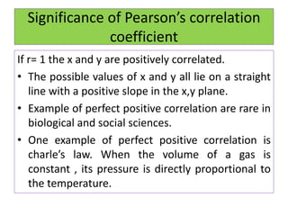 Significance of Pearson’s correlation
coefficient
If r= 1 the x and y are positively correlated.
• The possible values of x and y all lie on a straight
line with a positive slope in the x,y plane.
• Example of perfect positive correlation are rare in
biological and social sciences.
• One example of perfect positive correlation is
charle’s law. When the volume of a gas is
constant , its pressure is directly proportional to
the temperature.
 