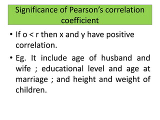 • If o < r then x and y have positive
correlation.
• Eg. It include age of husband and
wife ; educational level and age at
marriage ; and height and weight of
children.
Significance of Pearson’s correlation
coefficient
 