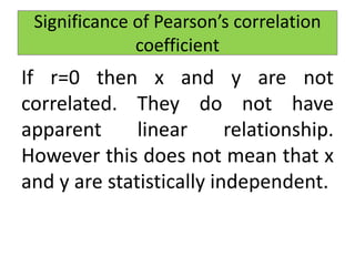 If r=0 then x and y are not
correlated. They do not have
apparent linear relationship.
However this does not mean that x
and y are statistically independent.
Significance of Pearson’s correlation
coefficient
 