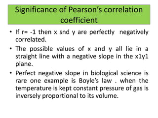 • If r= -1 then x snd y are perfectly negatively
correlated.
• The possible values of x and y all lie in a
straight line with a negative slope in the x1y1
plane.
• Perfect negative slope in biological science is
rare one example is Boyle’s law . when the
temperature is kept constant pressure of gas is
inversely proportional to its volume.
Significance of Pearson’s correlation
coefficient
 