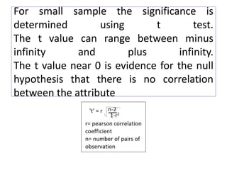 For small sample the significance is
determined using t test.
The t value can range between minus
infinity and plus infinity.
The t value near 0 is evidence for the null
hypothesis that there is no correlation
between the attribute
 