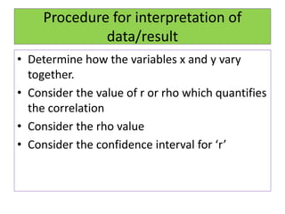 Procedure for interpretation of
data/result
• Determine how the variables x and y vary
together.
• Consider the value of r or rho which quantifies
the correlation
• Consider the rho value
• Consider the confidence interval for ‘r’
 