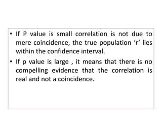• If P value is small correlation is not due to
mere coincidence, the true population ‘r’ lies
within the confidence interval.
• If p value is large , it means that there is no
compelling evidence that the correlation is
real and not a coincidence.
 