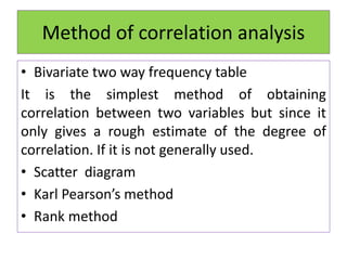 Method of correlation analysis
• Bivariate two way frequency table
It is the simplest method of obtaining
correlation between two variables but since it
only gives a rough estimate of the degree of
correlation. If it is not generally used.
• Scatter diagram
• Karl Pearson’s method
• Rank method
 