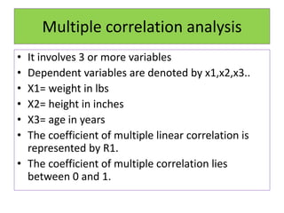 Multiple correlation analysis
• It involves 3 or more variables
• Dependent variables are denoted by x1,x2,x3..
• X1= weight in lbs
• X2= height in inches
• X3= age in years
• The coefficient of multiple linear correlation is
represented by R1.
• The coefficient of multiple correlation lies
between 0 and 1.
 