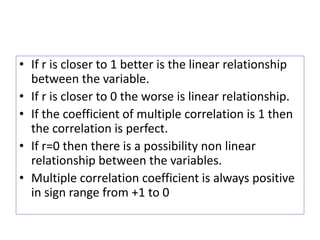 • If r is closer to 1 better is the linear relationship
between the variable.
• If r is closer to 0 the worse is linear relationship.
• If the coefficient of multiple correlation is 1 then
the correlation is perfect.
• If r=0 then there is a possibility non linear
relationship between the variables.
• Multiple correlation coefficient is always positive
in sign range from +1 to 0
 
