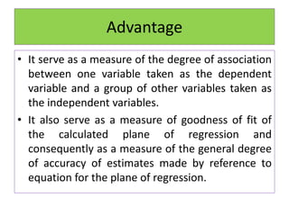 Advantage
• It serve as a measure of the degree of association
between one variable taken as the dependent
variable and a group of other variables taken as
the independent variables.
• It also serve as a measure of goodness of fit of
the calculated plane of regression and
consequently as a measure of the general degree
of accuracy of estimates made by reference to
equation for the plane of regression.
 