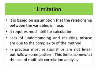 Limitation
• It is based on assumption that the relationship
between the variables is linear.
• It requires much skill for calculation.
• Lack of understanding and resulting misuse
are due to the complexity of the method.
• In practice most relationships are not linear
but follow some pattern. This limits somewhat
the use of multiple correlation analysis
 