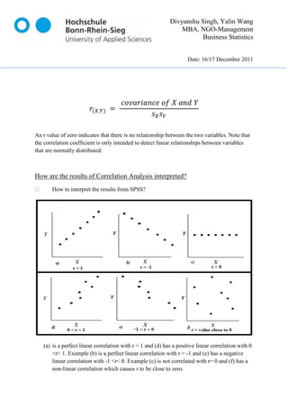 Divyanshu Singh, Yalin Wang
                                                                MBA, NGO-Management
                                                                       Business Statistics


                                                                    Date: 16/17 December 2011




An r value of zero indicates that there is no relationship between the two variables. Note that
the correlation coefficient is only intended to detect linear relationships between variables
that are normally distributed.



How are the results of Correlation Analysis interpreted?
       How to interpret the results from SPSS?




   (a) is a perfect linear correlation with r = 1 and (d) has a positive linear correlation with 0
       <r< 1. Example (b) is a perfect linear correlation with r = -1 and (e) has a negative
       linear correlation with -1 <r< 0. Example (c) is not correlated with r= 0 and (f) has a
       non-linear correlation which causes r to be close to zero.
 