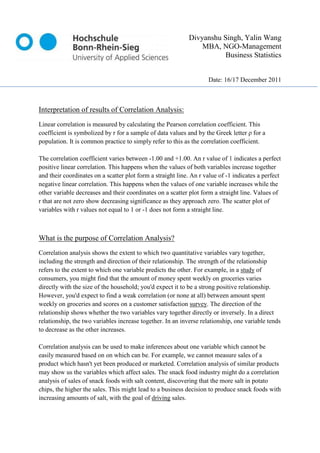 Divyanshu Singh, Yalin Wang
                                                                MBA, NGO-Management
                                                                       Business Statistics


                                                                    Date: 16/17 December 2011



Interpretation of results of Correlation Analysis:
Linear correlation is measured by calculating the Pearson correlation coefficient. This
coefficient is symbolized by r for a sample of data values and by the Greek letter ρ for a
population. It is common practice to simply refer to this as the correlation coefficient.

The correlation coefficient varies between -1.00 and +1.00. An r value of 1 indicates a perfect
positive linear correlation. This happens when the values of both variables increase together
and their coordinates on a scatter plot form a straight line. An r value of -1 indicates a perfect
negative linear correlation. This happens when the values of one variable increases while the
other variable decreases and their coordinates on a scatter plot form a straight line. Values of
r that are not zero show decreasing significance as they approach zero. The scatter plot of
variables with r values not equal to 1 or -1 does not form a straight line.



What is the purpose of Correlation Analysis?
Correlation analysis shows the extent to which two quantitative variables vary together,
including the strength and direction of their relationship. The strength of the relationship
refers to the extent to which one variable predicts the other. For example, in a study of
consumers, you might find that the amount of money spent weekly on groceries varies
directly with the size of the household; you'd expect it to be a strong positive relationship.
However, you'd expect to find a weak correlation (or none at all) between amount spent
weekly on groceries and scores on a customer satisfaction survey. The direction of the
relationship shows whether the two variables vary together directly or inversely. In a direct
relationship, the two variables increase together. In an inverse relationship, one variable tends
to decrease as the other increases.

Correlation analysis can be used to make inferences about one variable which cannot be
easily measured based on on which can be. For example, we cannot measure sales of a
product which hasn't yet been produced or marketed. Correlation analysis of similar products
may show us the variables which affect sales. The snack food industry might do a correlation
analysis of sales of snack foods with salt content, discovering that the more salt in potato
chips, the higher the sales. This might lead to a business decision to produce snack foods with
increasing amounts of salt, with the goal of driving sales.
 