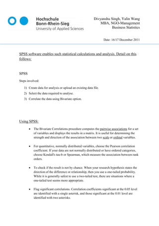 Divyanshu Singh, Yalin Wang
                                                                MBA, NGO-Management
                                                                       Business Statistics


                                                                    Date: 16/17 December 2011



SPSS software enables such statistical calculations and analysis. Detail on this
follows:


SPSS
Steps involved:

   1) Create data for analysis or upload an existing data file.
   2) Select the data required to analyse.
   3) Correlate the data using Bivariate option.




Using SPSS:
          The Bivariate Correlations procedure computes the pairwise associations for a set
           of variables and displays the results in a matrix. It is useful for determining the
           strength and direction of the association between two scale or ordinal variables.

          For quantitative, normally distributed variables, choose the Pearson correlation
           coefficient. If your data are not normally distributed or have ordered categories,
           choose Kendall's tau-b or Spearman, which measure the association between rank
           orders.

          To check if the result is not by chance. When your research hypothesis states the
           direction of the difference or relationship, then you use a one-tailed probability.
           While it is generally safest to use a two-tailed test, there are situations where a
           one-tailed test seems more appropriate.

          Flag significant correlations. Correlation coefficients significant at the 0.05 level
           are identified with a single asterisk, and those significant at the 0.01 level are
           identified with two asterisks.
 
