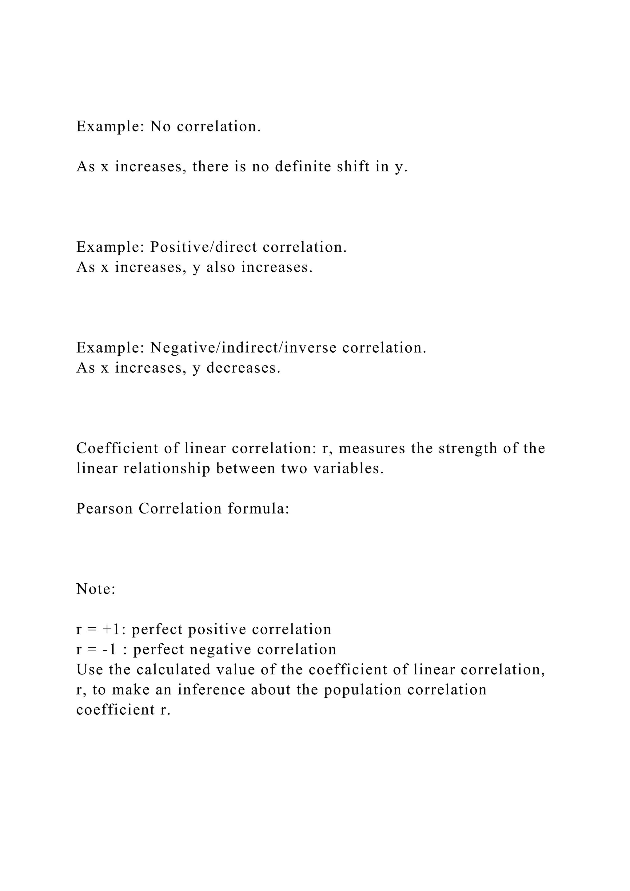 Example: No correlation.
As x increases, there is no definite shift in y.
Example: Positive/direct correlation.
As x increases, y also increases.
Example: Negative/indirect/inverse correlation.
As x increases, y decreases.
Coefficient of linear correlation: r, measures the strength of the
linear relationship between two variables.
Pearson Correlation formula:
Note:
r = +1: perfect positive correlation
r = -1 : perfect negative correlation
Use the calculated value of the coefficient of linear correlation,
r, to make an inference about the population correlation
coefficient r.
 