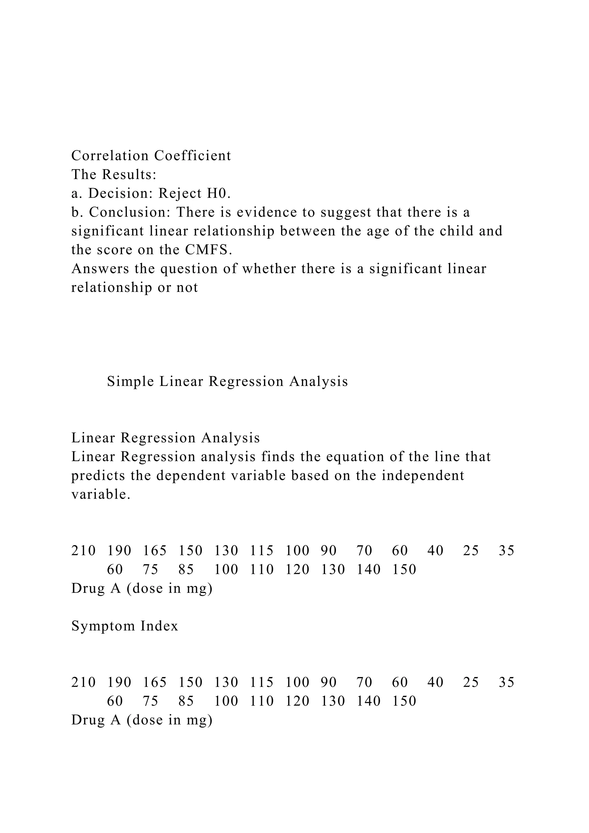 Correlation Coefficient
The Results:
a. Decision: Reject H0.
b. Conclusion: There is evidence to suggest that there is a
significant linear relationship between the age of the child and
the score on the CMFS.
Answers the question of whether there is a significant linear
relationship or not
Simple Linear Regression Analysis
Linear Regression Analysis
Linear Regression analysis finds the equation of the line that
predicts the dependent variable based on the independent
variable.
210 190 165 150 130 115 100 90 70 60 40 25 35
60 75 85 100 110 120 130 140 150
Drug A (dose in mg)
Symptom Index
210 190 165 150 130 115 100 90 70 60 40 25 35
60 75 85 100 110 120 130 140 150
Drug A (dose in mg)
 