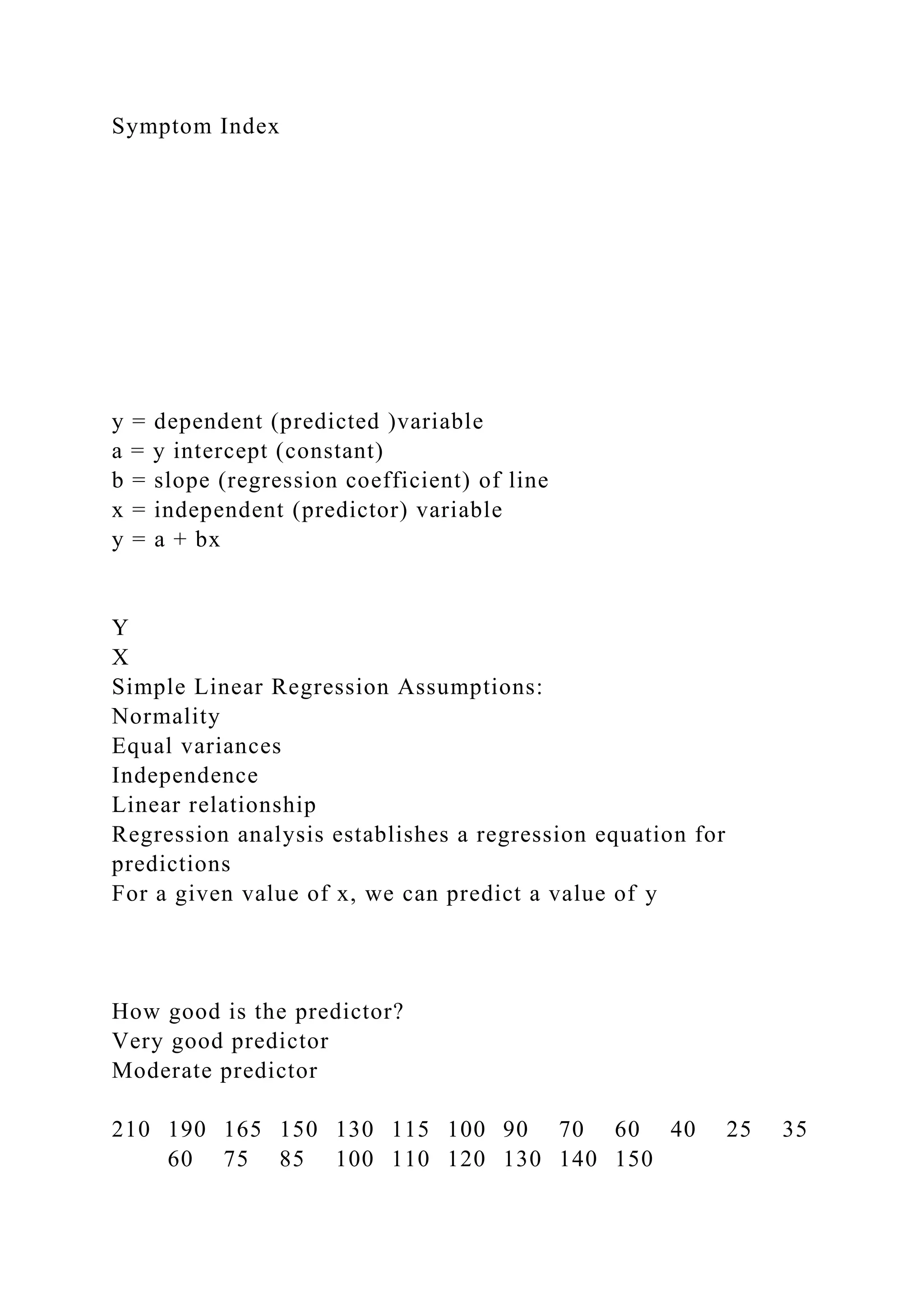 Symptom Index
y = dependent (predicted )variable
a = y intercept (constant)
b = slope (regression coefficient) of line
x = independent (predictor) variable
y = a + bx
Y
X
Simple Linear Regression Assumptions:
Normality
Equal variances
Independence
Linear relationship
Regression analysis establishes a regression equation for
predictions
For a given value of x, we can predict a value of y
How good is the predictor?
Very good predictor
Moderate predictor
210 190 165 150 130 115 100 90 70 60 40 25 35
60 75 85 100 110 120 130 140 150
 