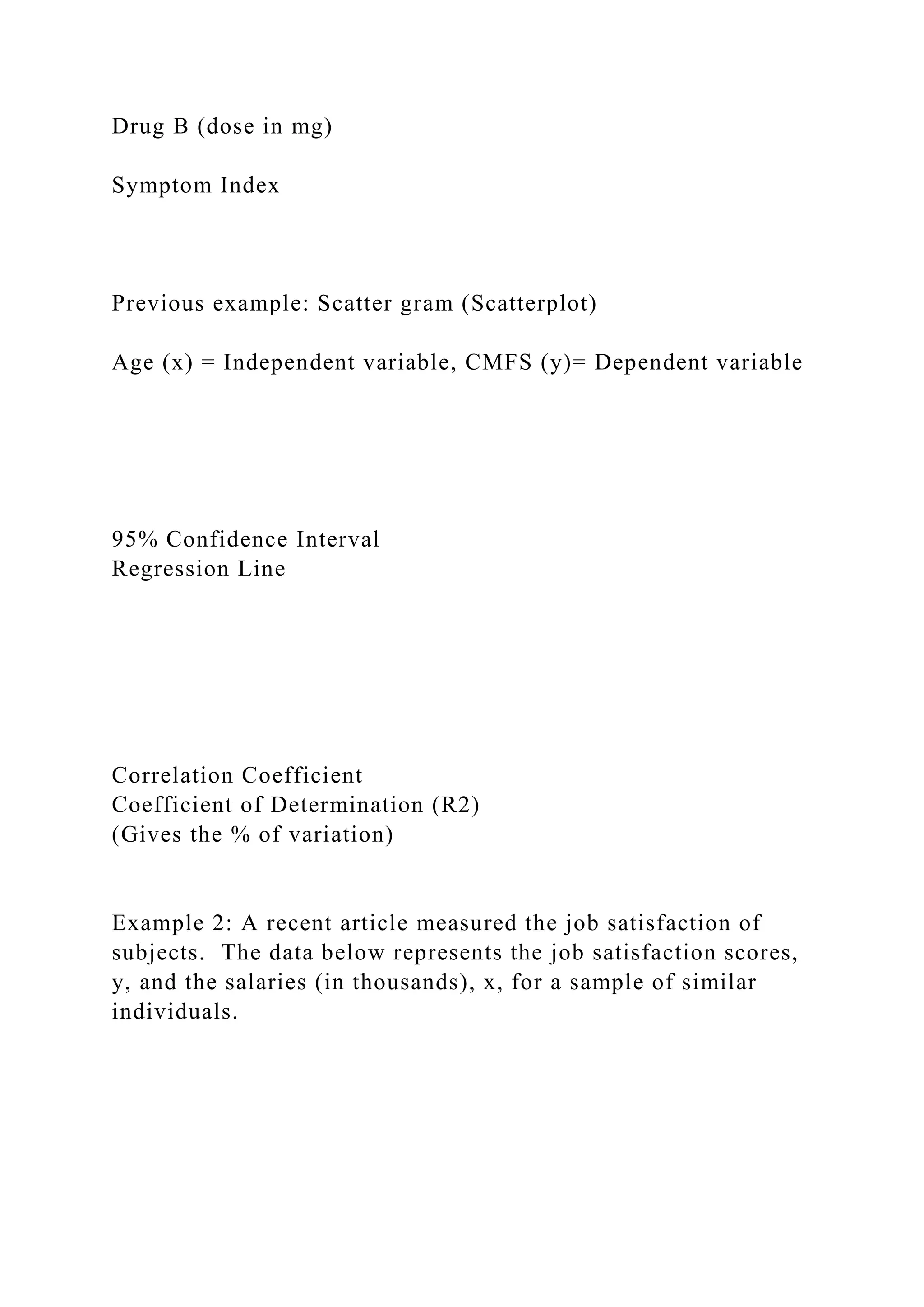 Drug B (dose in mg)
Symptom Index
Previous example: Scatter gram (Scatterplot)
Age (x) = Independent variable, CMFS (y)= Dependent variable
95% Confidence Interval
Regression Line
Correlation Coefficient
Coefficient of Determination (R2)
(Gives the % of variation)
Example 2: A recent article measured the job satisfaction of
subjects. The data below represents the job satisfaction scores,
y, and the salaries (in thousands), x, for a sample of similar
individuals.
 