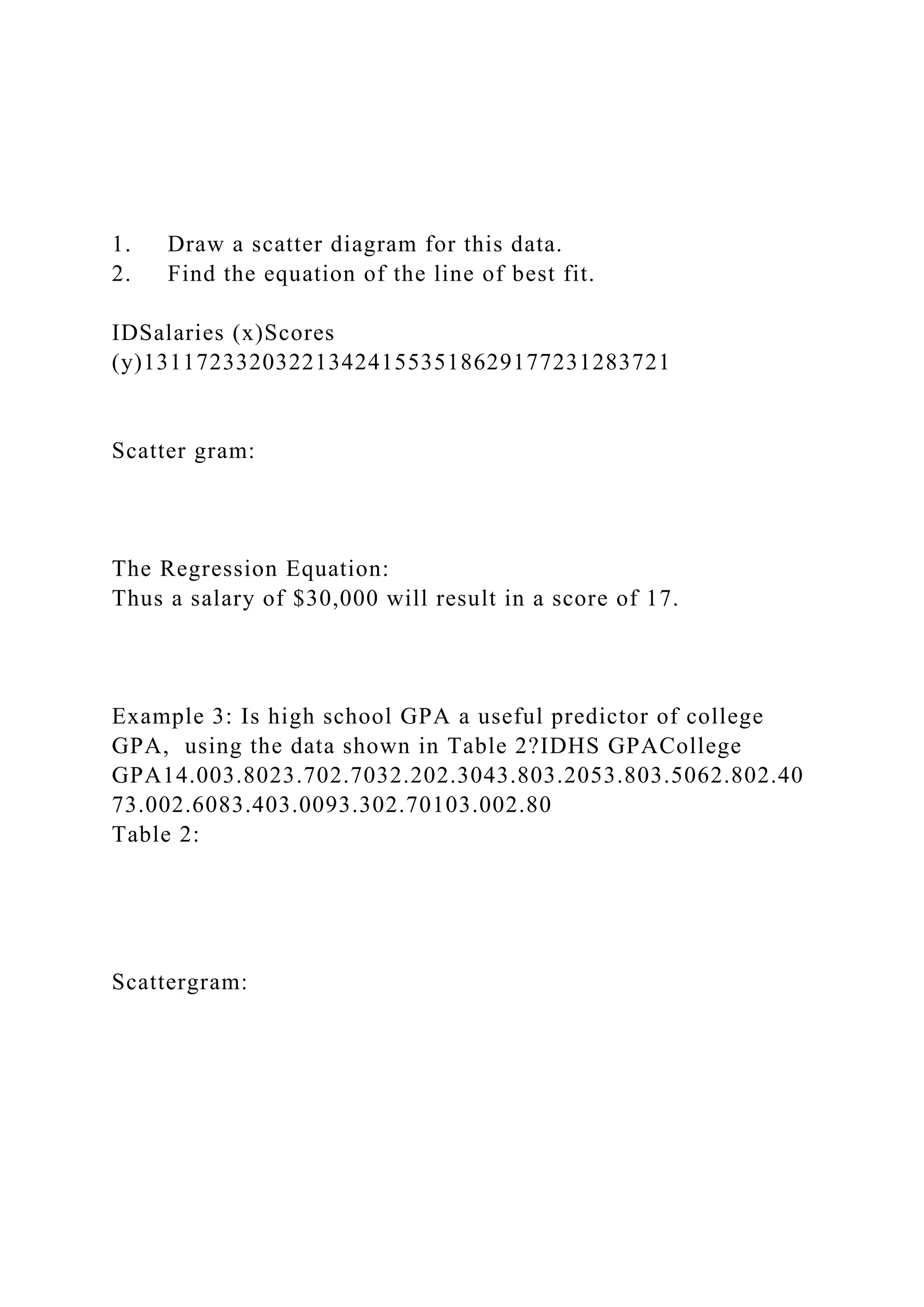 1. Draw a scatter diagram for this data.
2. Find the equation of the line of best fit.
IDSalaries (x)Scores
(y)1311723320322134241553518629177231283721
Scatter gram:
The Regression Equation:
Thus a salary of $30,000 will result in a score of 17.
Example 3: Is high school GPA a useful predictor of college
GPA, using the data shown in Table 2?IDHS GPACollege
GPA14.003.8023.702.7032.202.3043.803.2053.803.5062.802.40
73.002.6083.403.0093.302.70103.002.80
Table 2:
Scattergram:
 