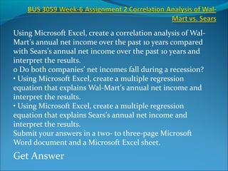 Using Microsoft Excel, create a correlation analysis of Wal-
Mart’s annual net income over the past 10 years compared
with Sears’s annual net income over the past 10 years and
interpret the results.
o Do both companies’ net incomes fall during a recession?
• Using Microsoft Excel, create a multiple regression
equation that explains Wal-Mart’s annual net income and
interpret the results.
• Using Microsoft Excel, create a multiple regression
equation that explains Sears’s annual net income and
interpret the results.
Submit your answers in a two- to three-page Microsoft
Word document and a Microsoft Excel sheet.
Get Answer
 